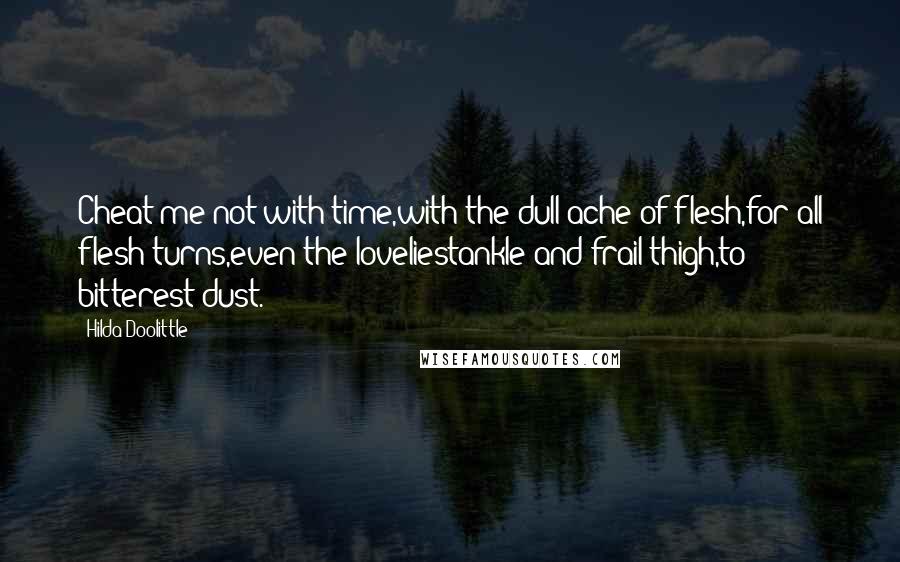 Hilda Doolittle Quotes: Cheat me not with time,with the dull ache of flesh,for all flesh turns,even the loveliestankle and frail thigh,to bitterest dust.