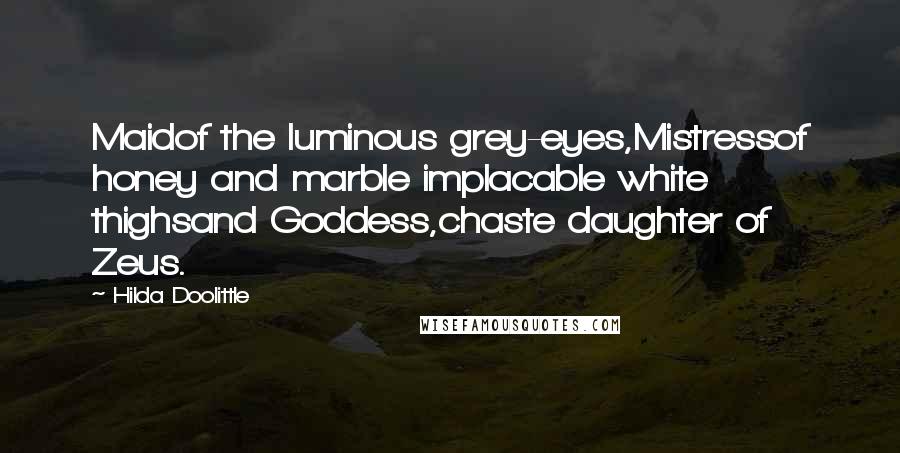 Hilda Doolittle Quotes: Maidof the luminous grey-eyes,Mistressof honey and marble implacable white thighsand Goddess,chaste daughter of Zeus.
