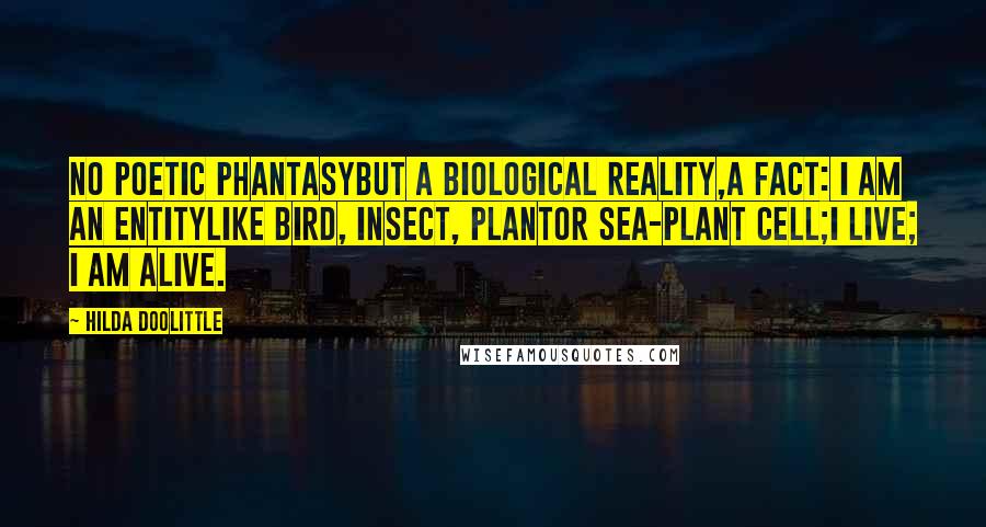 Hilda Doolittle Quotes: No poetic phantasybut a biological reality,a fact: I am an entitylike bird, insect, plantor sea-plant cell;I live; I am alive.