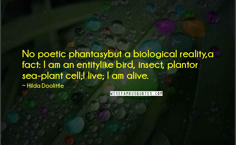 Hilda Doolittle Quotes: No poetic phantasybut a biological reality,a fact: I am an entitylike bird, insect, plantor sea-plant cell;I live; I am alive.