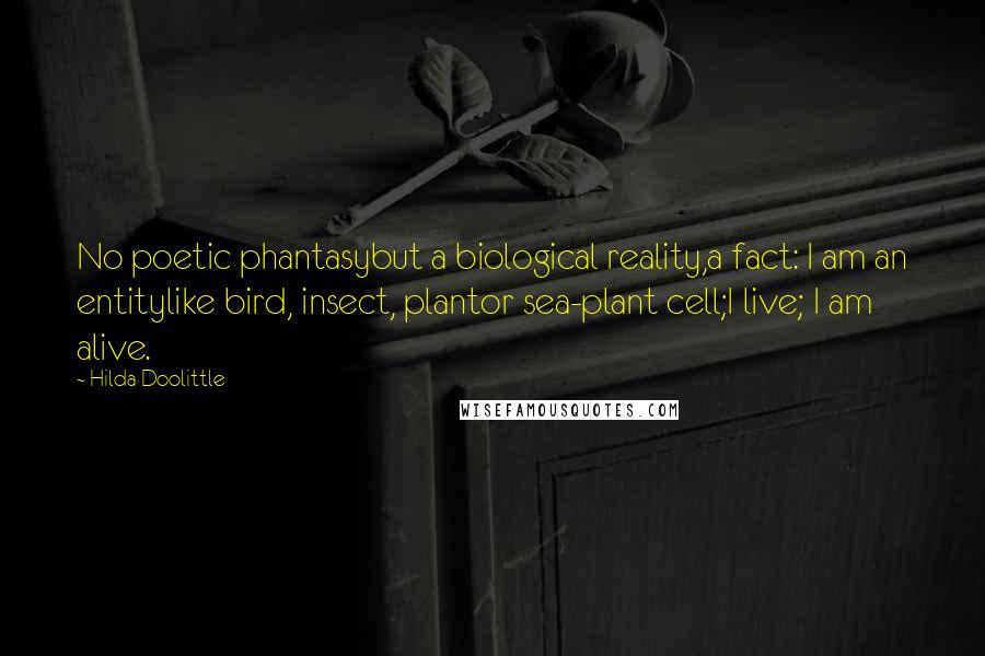 Hilda Doolittle Quotes: No poetic phantasybut a biological reality,a fact: I am an entitylike bird, insect, plantor sea-plant cell;I live; I am alive.