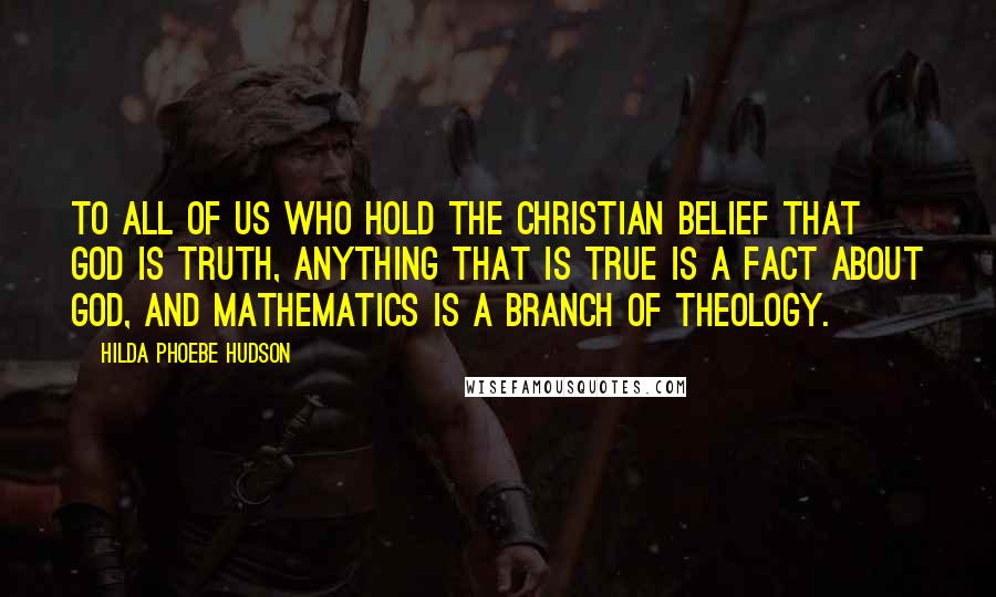 Hilda Phoebe Hudson Quotes: To all of us who hold the Christian belief that God is truth, anything that is true is a fact about God, and mathematics is a branch of theology.