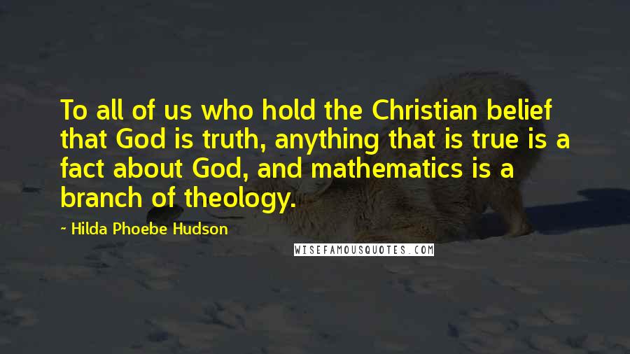 Hilda Phoebe Hudson Quotes: To all of us who hold the Christian belief that God is truth, anything that is true is a fact about God, and mathematics is a branch of theology.