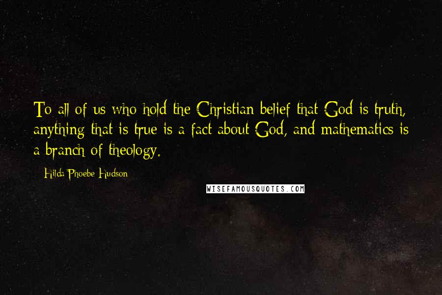Hilda Phoebe Hudson Quotes: To all of us who hold the Christian belief that God is truth, anything that is true is a fact about God, and mathematics is a branch of theology.