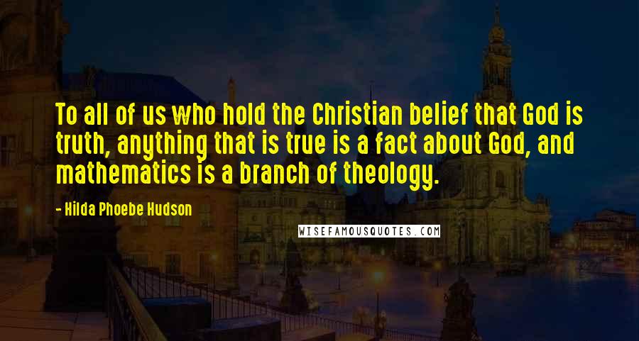 Hilda Phoebe Hudson Quotes: To all of us who hold the Christian belief that God is truth, anything that is true is a fact about God, and mathematics is a branch of theology.