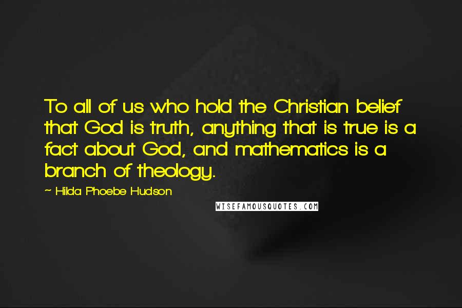 Hilda Phoebe Hudson Quotes: To all of us who hold the Christian belief that God is truth, anything that is true is a fact about God, and mathematics is a branch of theology.