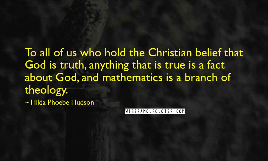 Hilda Phoebe Hudson Quotes: To all of us who hold the Christian belief that God is truth, anything that is true is a fact about God, and mathematics is a branch of theology.