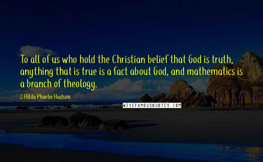 Hilda Phoebe Hudson Quotes: To all of us who hold the Christian belief that God is truth, anything that is true is a fact about God, and mathematics is a branch of theology.