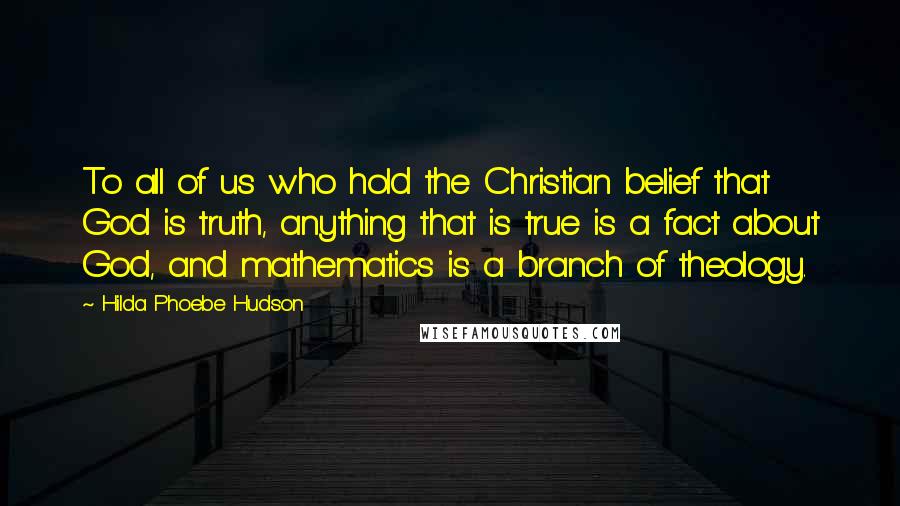 Hilda Phoebe Hudson Quotes: To all of us who hold the Christian belief that God is truth, anything that is true is a fact about God, and mathematics is a branch of theology.