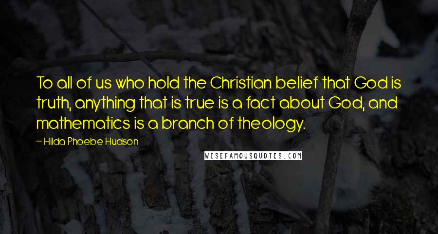 Hilda Phoebe Hudson Quotes: To all of us who hold the Christian belief that God is truth, anything that is true is a fact about God, and mathematics is a branch of theology.