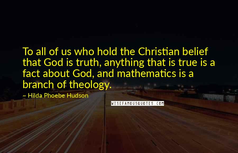 Hilda Phoebe Hudson Quotes: To all of us who hold the Christian belief that God is truth, anything that is true is a fact about God, and mathematics is a branch of theology.