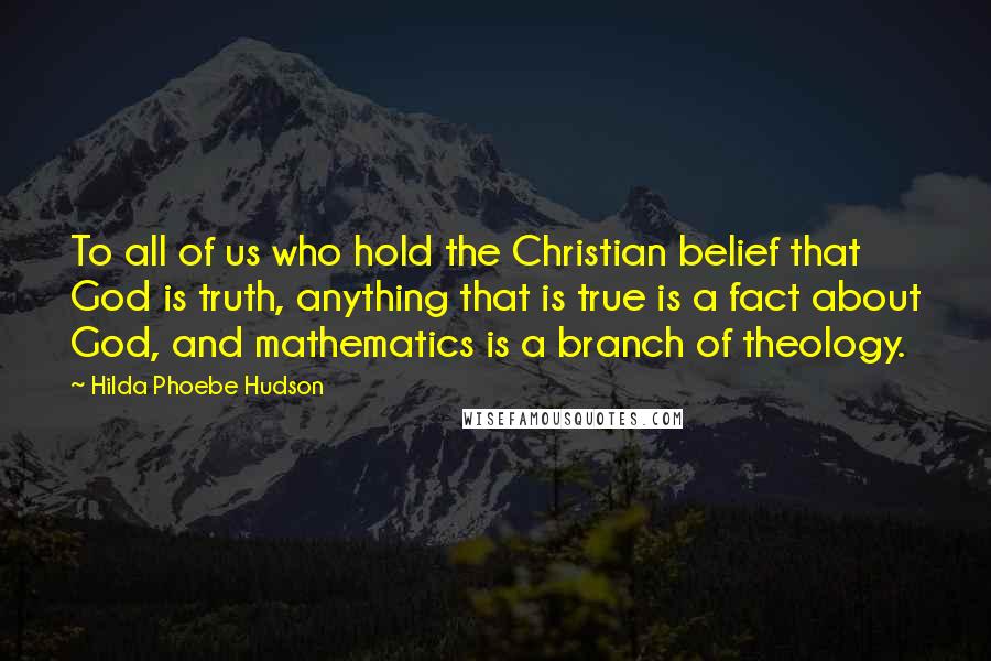 Hilda Phoebe Hudson Quotes: To all of us who hold the Christian belief that God is truth, anything that is true is a fact about God, and mathematics is a branch of theology.