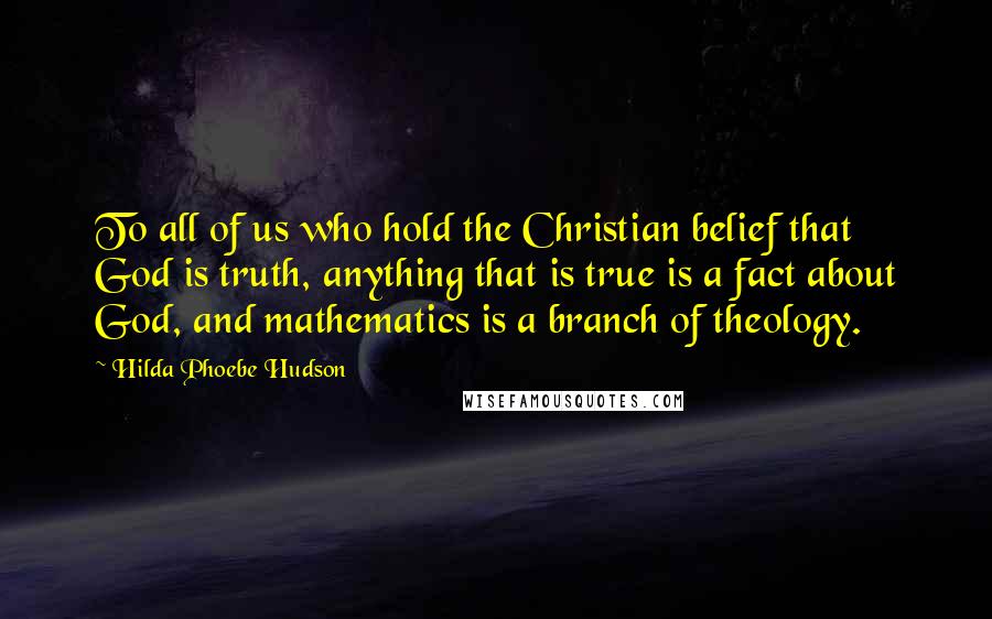 Hilda Phoebe Hudson Quotes: To all of us who hold the Christian belief that God is truth, anything that is true is a fact about God, and mathematics is a branch of theology.