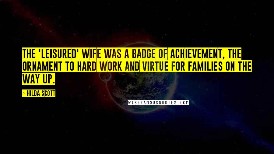 Hilda Scott Quotes: The 'leisured' wife was a badge of achievement, the ornament to hard work and virtue for families on the way up.