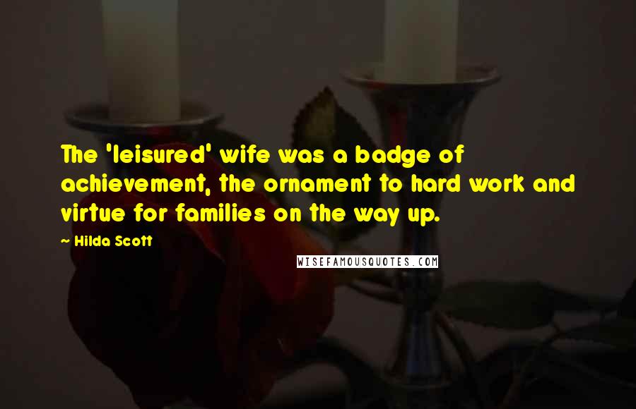 Hilda Scott Quotes: The 'leisured' wife was a badge of achievement, the ornament to hard work and virtue for families on the way up.