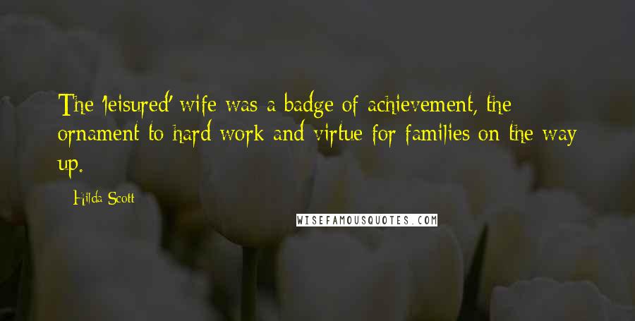 Hilda Scott Quotes: The 'leisured' wife was a badge of achievement, the ornament to hard work and virtue for families on the way up.