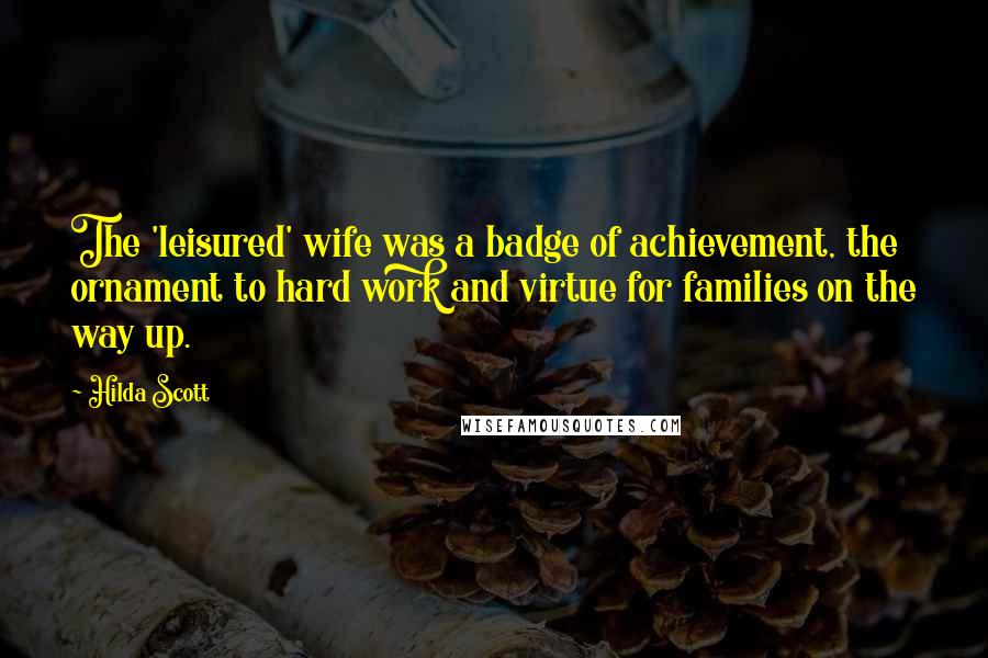 Hilda Scott Quotes: The 'leisured' wife was a badge of achievement, the ornament to hard work and virtue for families on the way up.