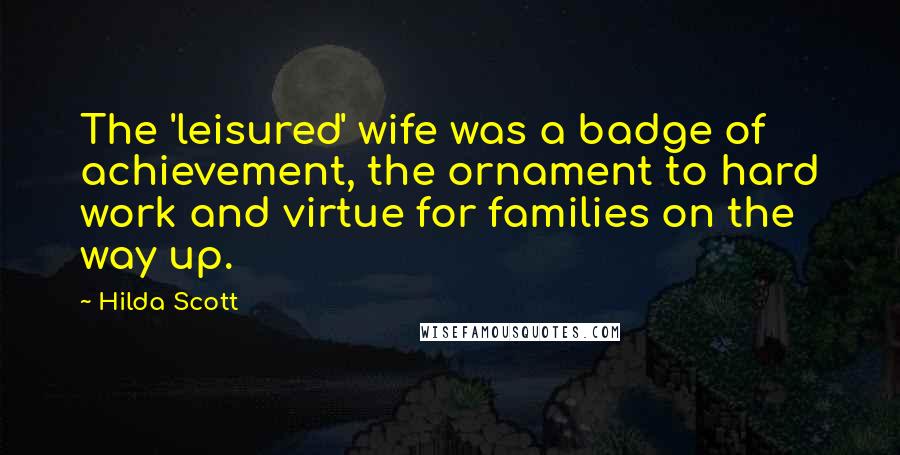 Hilda Scott Quotes: The 'leisured' wife was a badge of achievement, the ornament to hard work and virtue for families on the way up.