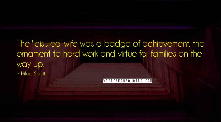 Hilda Scott Quotes: The 'leisured' wife was a badge of achievement, the ornament to hard work and virtue for families on the way up.