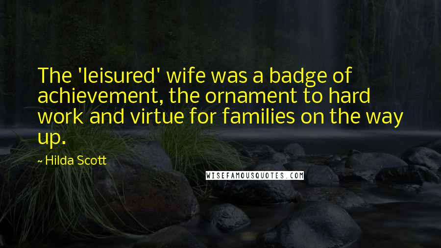 Hilda Scott Quotes: The 'leisured' wife was a badge of achievement, the ornament to hard work and virtue for families on the way up.