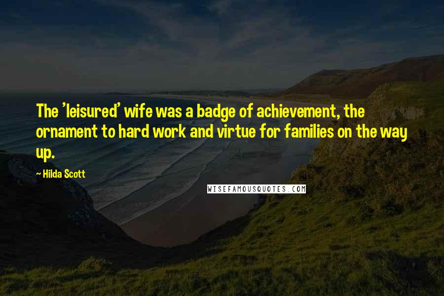 Hilda Scott Quotes: The 'leisured' wife was a badge of achievement, the ornament to hard work and virtue for families on the way up.