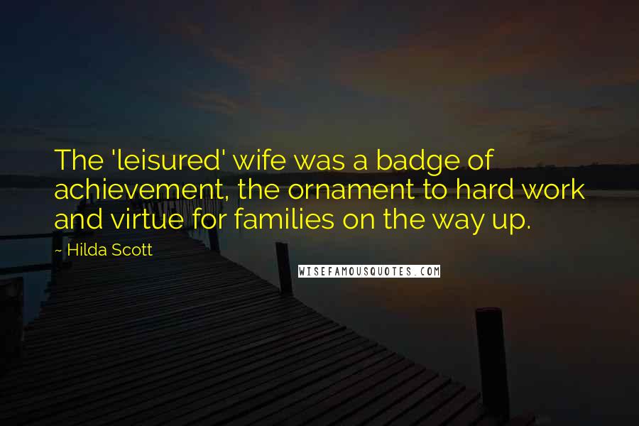 Hilda Scott Quotes: The 'leisured' wife was a badge of achievement, the ornament to hard work and virtue for families on the way up.