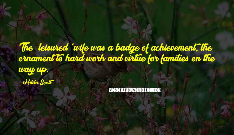 Hilda Scott Quotes: The 'leisured' wife was a badge of achievement, the ornament to hard work and virtue for families on the way up.