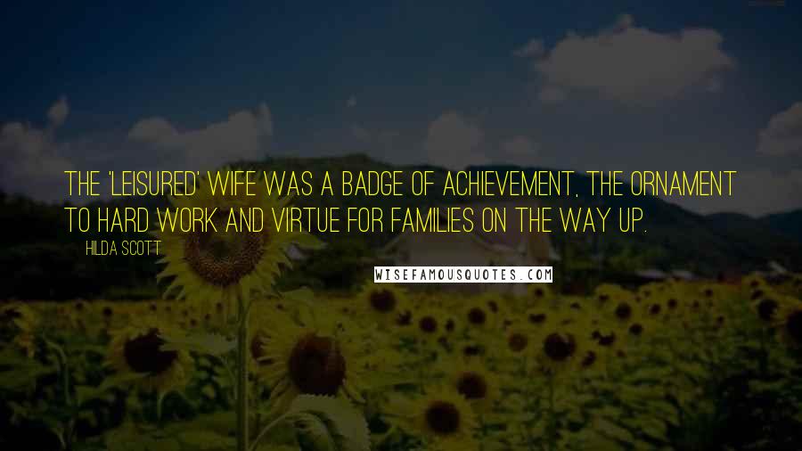 Hilda Scott Quotes: The 'leisured' wife was a badge of achievement, the ornament to hard work and virtue for families on the way up.