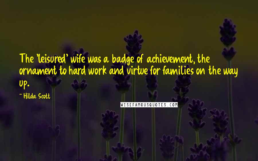 Hilda Scott Quotes: The 'leisured' wife was a badge of achievement, the ornament to hard work and virtue for families on the way up.