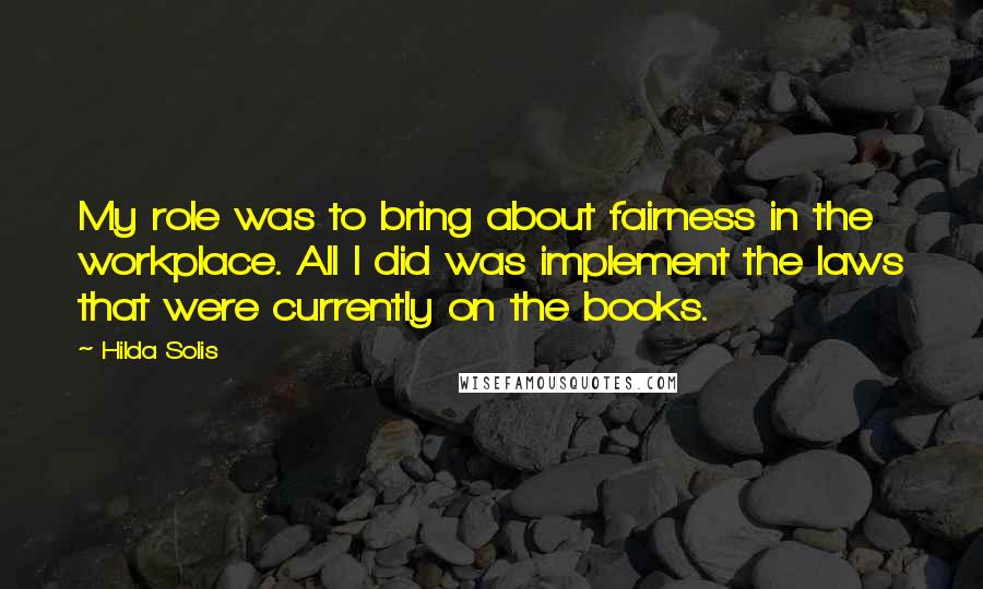 Hilda Solis Quotes: My role was to bring about fairness in the workplace. All I did was implement the laws that were currently on the books.