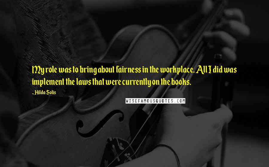Hilda Solis Quotes: My role was to bring about fairness in the workplace. All I did was implement the laws that were currently on the books.