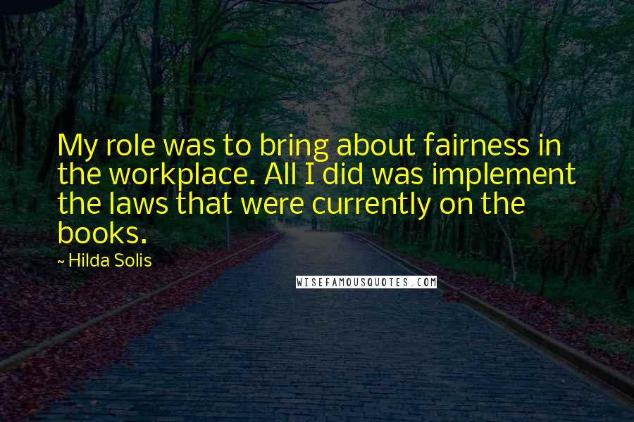 Hilda Solis Quotes: My role was to bring about fairness in the workplace. All I did was implement the laws that were currently on the books.