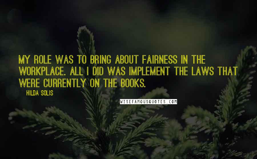 Hilda Solis Quotes: My role was to bring about fairness in the workplace. All I did was implement the laws that were currently on the books.