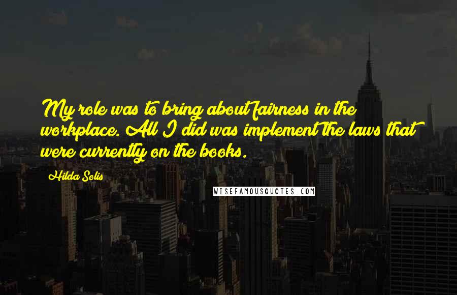 Hilda Solis Quotes: My role was to bring about fairness in the workplace. All I did was implement the laws that were currently on the books.