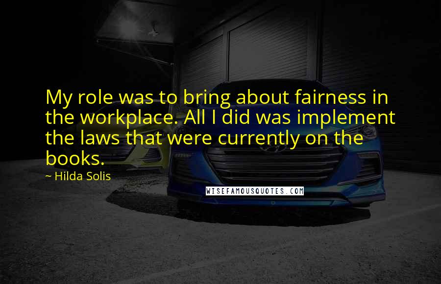 Hilda Solis Quotes: My role was to bring about fairness in the workplace. All I did was implement the laws that were currently on the books.