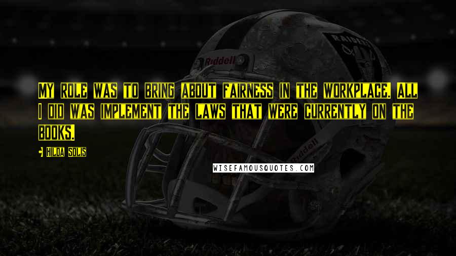 Hilda Solis Quotes: My role was to bring about fairness in the workplace. All I did was implement the laws that were currently on the books.