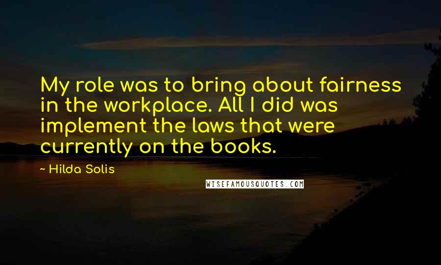 Hilda Solis Quotes: My role was to bring about fairness in the workplace. All I did was implement the laws that were currently on the books.