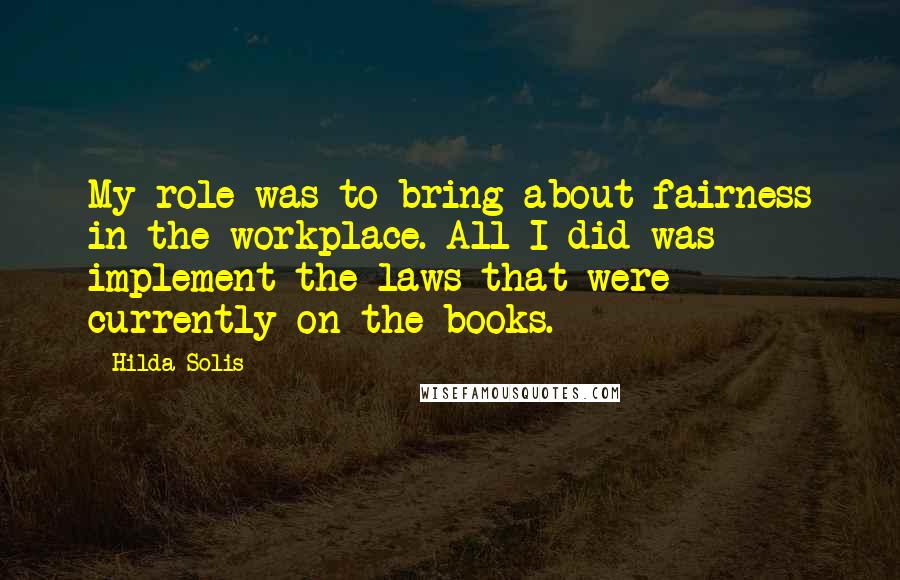 Hilda Solis Quotes: My role was to bring about fairness in the workplace. All I did was implement the laws that were currently on the books.