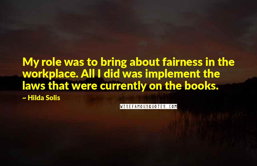 Hilda Solis Quotes: My role was to bring about fairness in the workplace. All I did was implement the laws that were currently on the books.