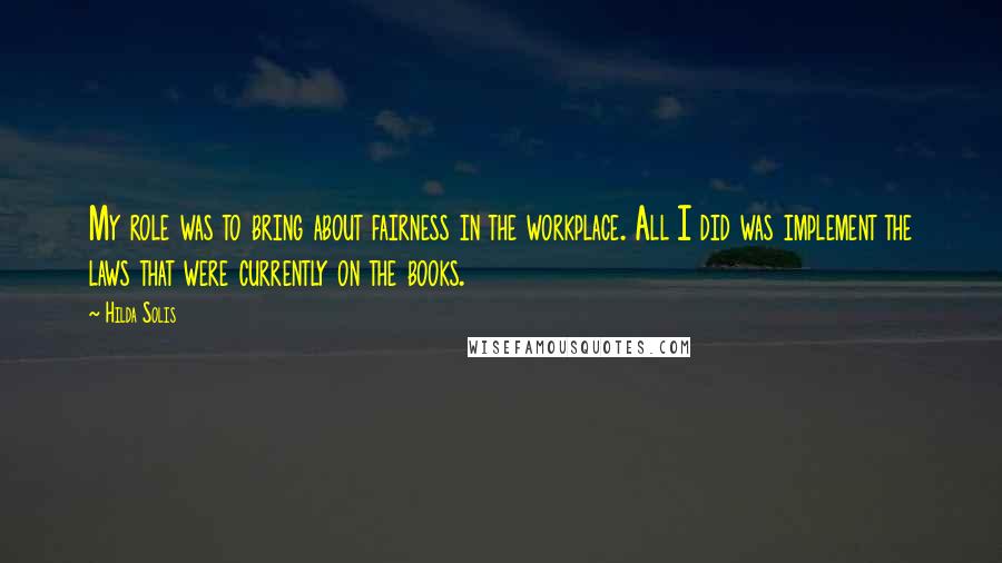 Hilda Solis Quotes: My role was to bring about fairness in the workplace. All I did was implement the laws that were currently on the books.