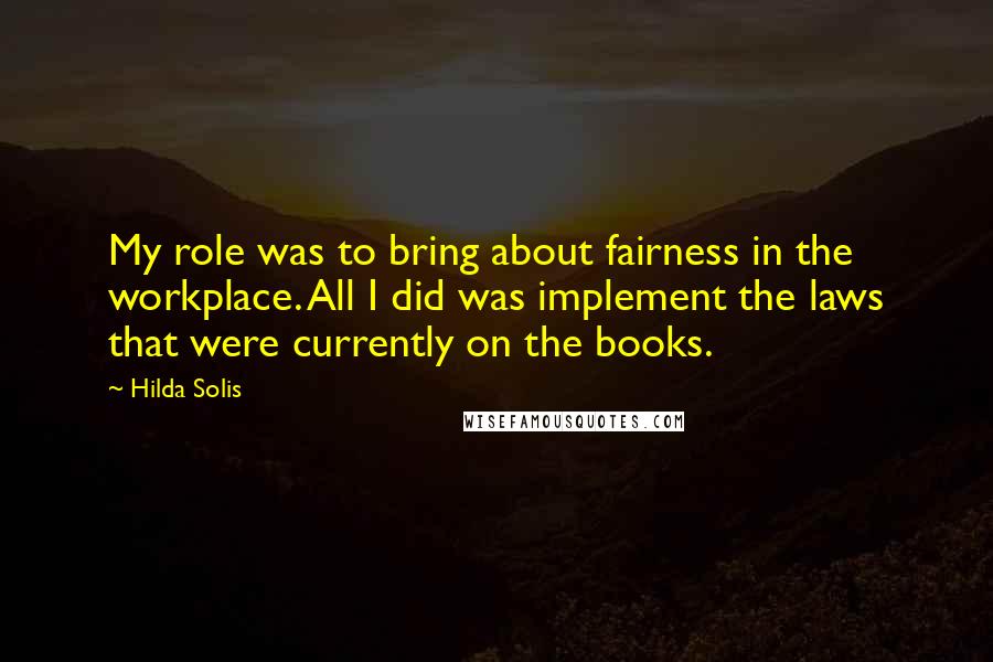 Hilda Solis Quotes: My role was to bring about fairness in the workplace. All I did was implement the laws that were currently on the books.