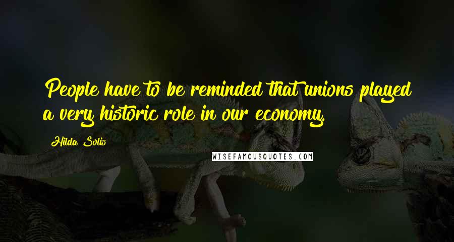 Hilda Solis Quotes: People have to be reminded that unions played a very historic role in our economy.