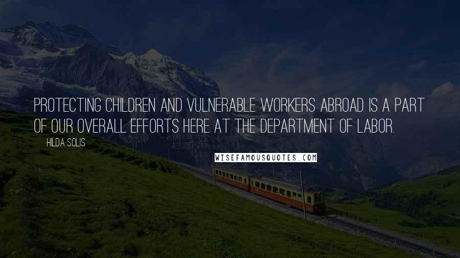Hilda Solis Quotes: Protecting children and vulnerable workers abroad is a part of our overall efforts here at the Department of Labor.