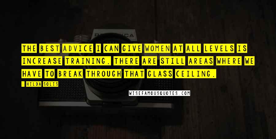 Hilda Solis Quotes: The best advice I can give women at all levels is increase training. There are still areas where we have to break through that glass ceiling.