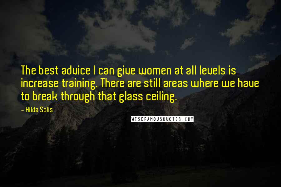 Hilda Solis Quotes: The best advice I can give women at all levels is increase training. There are still areas where we have to break through that glass ceiling.