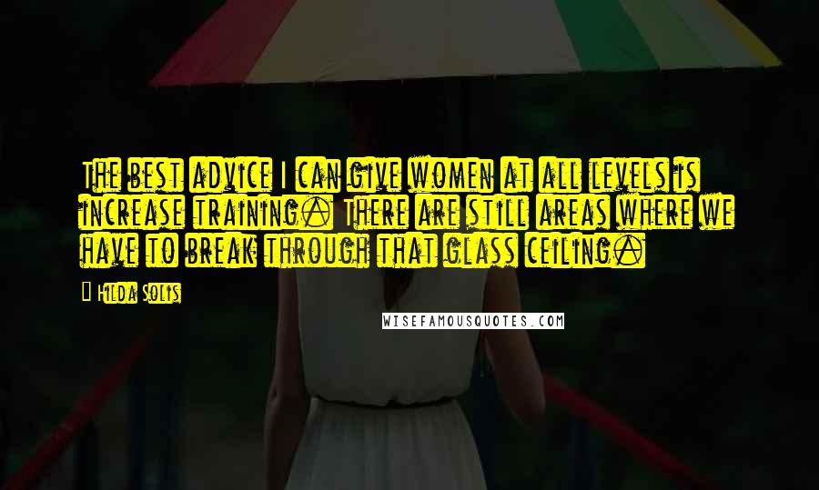 Hilda Solis Quotes: The best advice I can give women at all levels is increase training. There are still areas where we have to break through that glass ceiling.