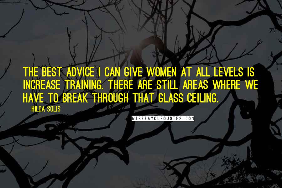 Hilda Solis Quotes: The best advice I can give women at all levels is increase training. There are still areas where we have to break through that glass ceiling.