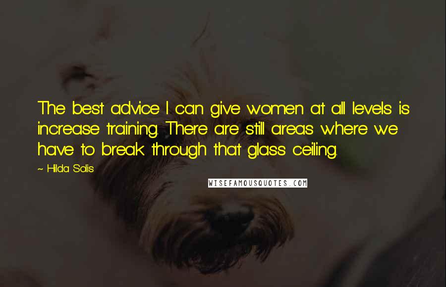 Hilda Solis Quotes: The best advice I can give women at all levels is increase training. There are still areas where we have to break through that glass ceiling.