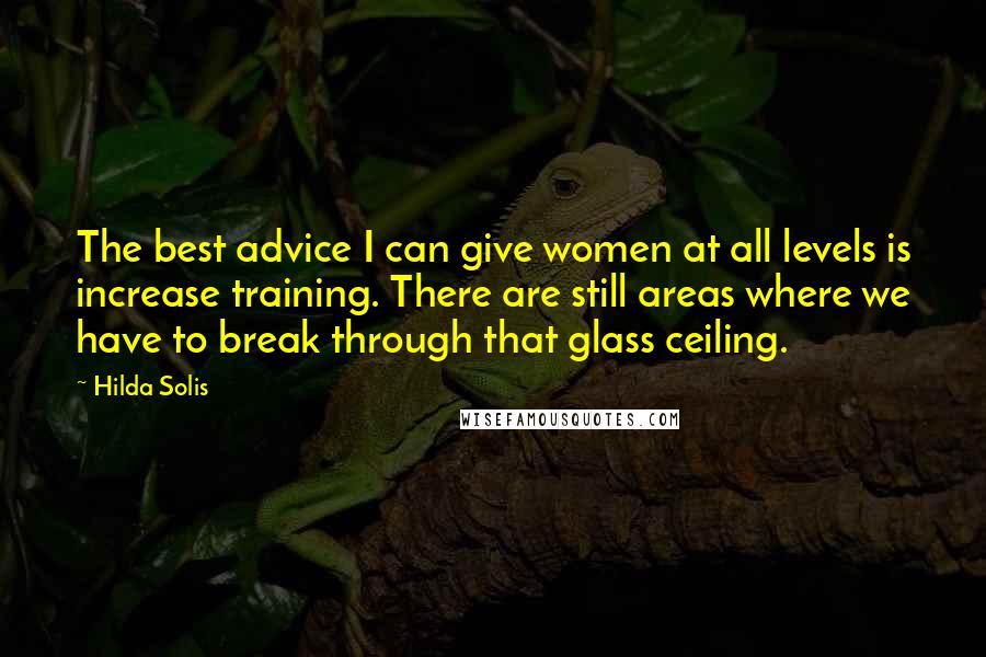 Hilda Solis Quotes: The best advice I can give women at all levels is increase training. There are still areas where we have to break through that glass ceiling.