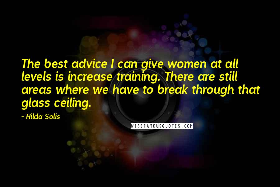 Hilda Solis Quotes: The best advice I can give women at all levels is increase training. There are still areas where we have to break through that glass ceiling.